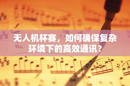 无人机杯赛，如何确保复杂环境下的高效通讯？