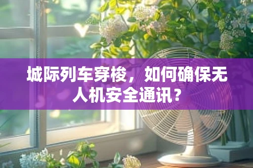 城际列车穿梭，如何确保无人机安全通讯？