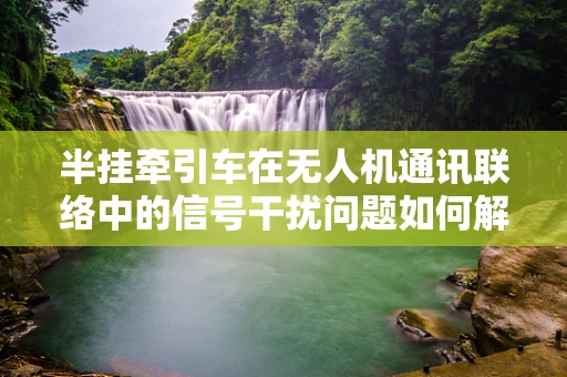 半挂牵引车在无人机通讯联络中的信号干扰问题如何解决？