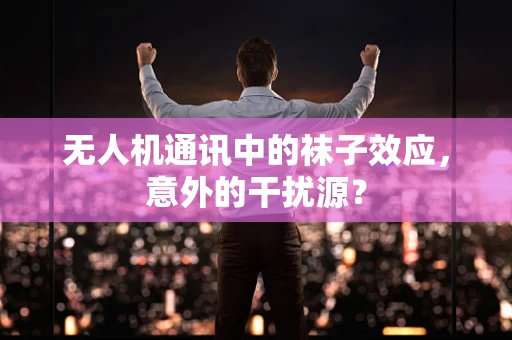 无人机通讯中的袜子效应，意外的干扰源？
