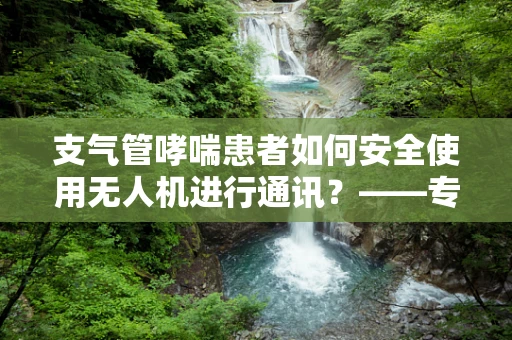 支气管哮喘患者如何安全使用无人机进行通讯？——专业考量与建议