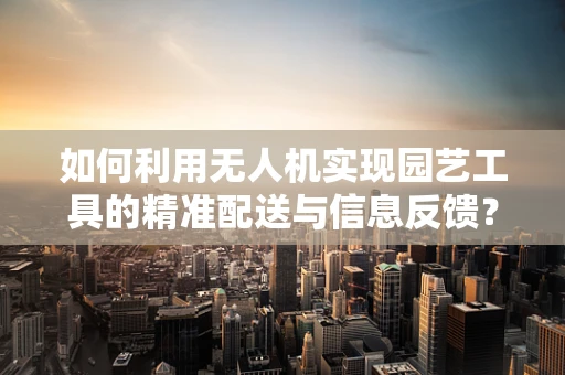 如何利用无人机实现园艺工具的精准配送与信息反馈？