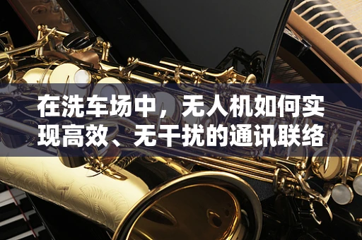 在洗车场中，无人机如何实现高效、无干扰的通讯联络？