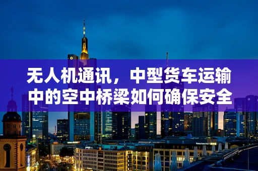 无人机通讯，中型货车运输中的空中桥梁如何确保安全与高效？