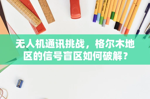 无人机通讯挑战，格尔木地区的信号盲区如何破解？