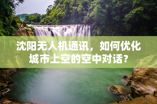沈阳无人机通讯，如何优化城市上空的空中对话？
