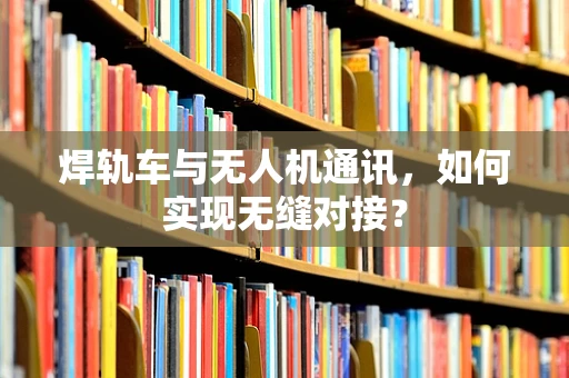 焊轨车与无人机通讯，如何实现无缝对接？