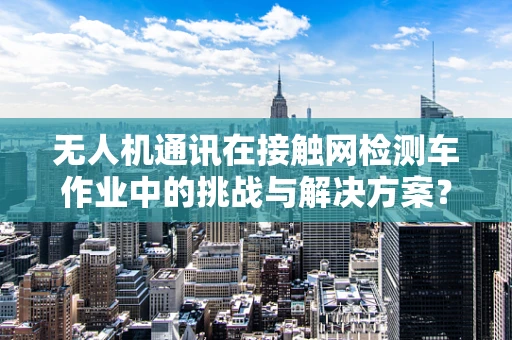 无人机通讯在接触网检测车作业中的挑战与解决方案？