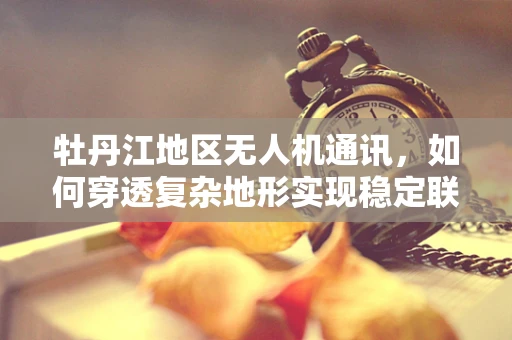 牡丹江地区无人机通讯，如何穿透复杂地形实现稳定联络？