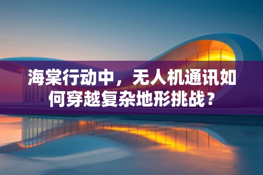 海棠行动中，无人机通讯如何穿越复杂地形挑战？