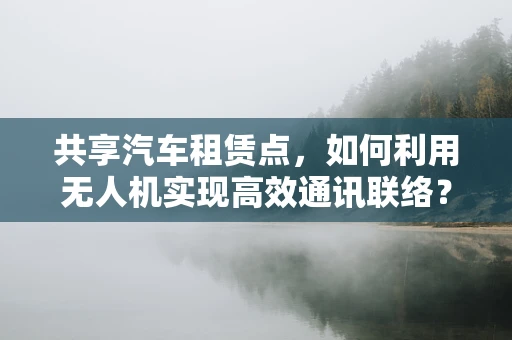 共享汽车租赁点，如何利用无人机实现高效通讯联络？