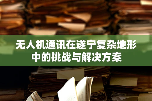 无人机通讯在遂宁复杂地形中的挑战与解决方案