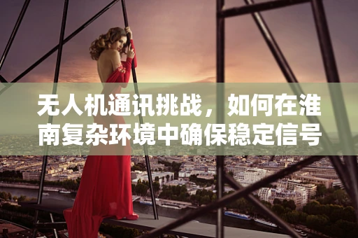 无人机通讯挑战，如何在淮南复杂环境中确保稳定信号？