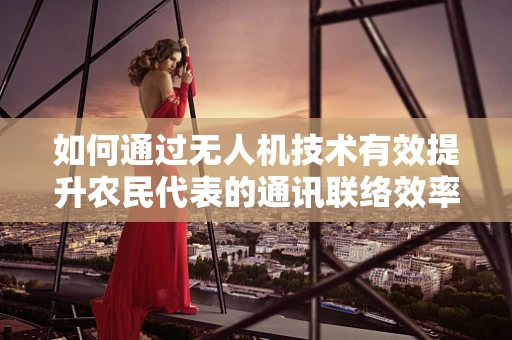 如何通过无人机技术有效提升农民代表的通讯联络效率？