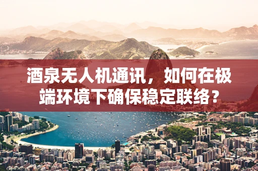 酒泉无人机通讯，如何在极端环境下确保稳定联络？