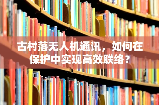 古村落无人机通讯，如何在保护中实现高效联络？
