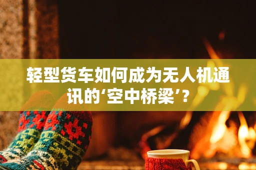 轻型货车如何成为无人机通讯的‘空中桥梁’？