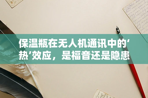 保温瓶在无人机通讯中的‘热’效应，是福音还是隐患？