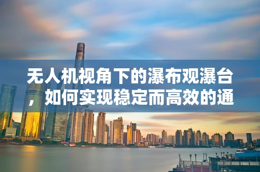 无人机视角下的瀑布观瀑台，如何实现稳定而高效的通讯联络？