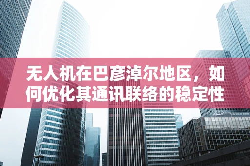 无人机在巴彦淖尔地区，如何优化其通讯联络的稳定性和覆盖范围？