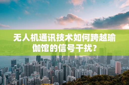 无人机通讯技术如何跨越瑜伽馆的信号干扰？