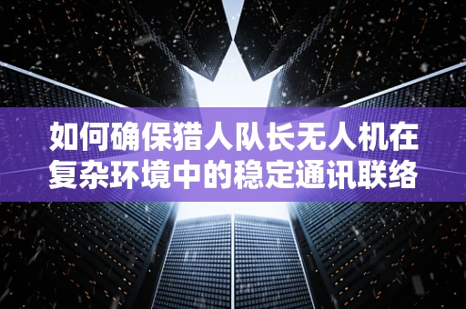 如何确保猎人队长无人机在复杂环境中的稳定通讯联络？