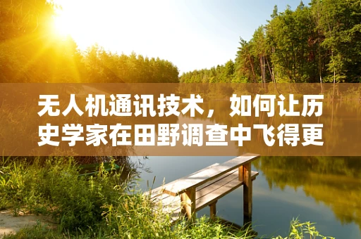 无人机通讯技术，如何让历史学家在田野调查中飞得更高？
