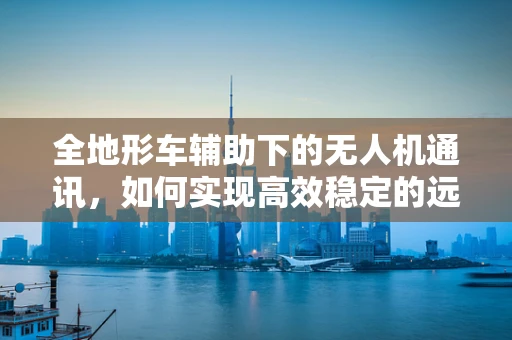 全地形车辅助下的无人机通讯，如何实现高效稳定的远程控制？