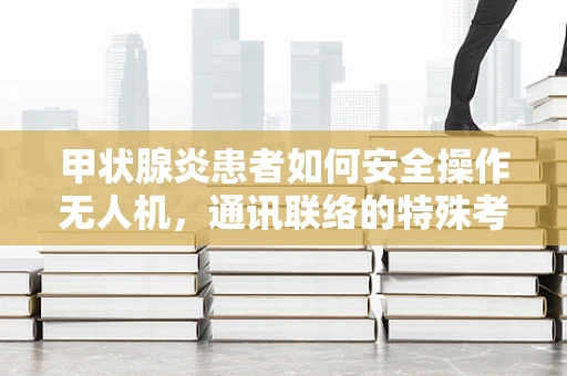 甲状腺炎患者如何安全操作无人机，通讯联络的特殊考量？