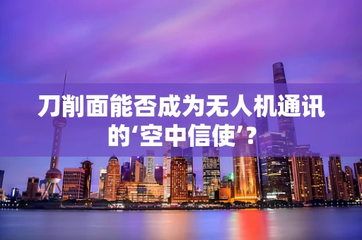 刀削面能否成为无人机通讯的‘空中信使’？