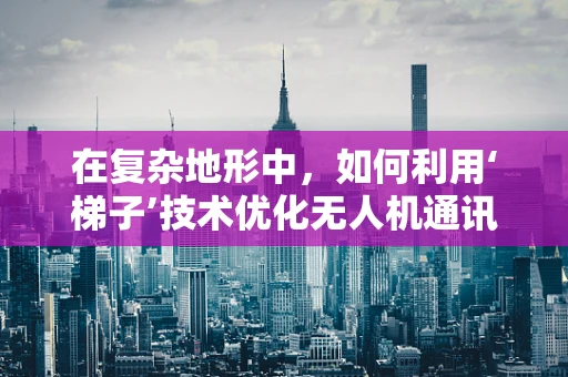 在复杂地形中，如何利用‘梯子’技术优化无人机通讯联络？