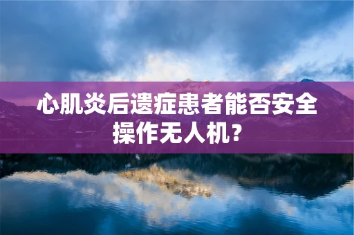 心肌炎后遗症患者能否安全操作无人机？
