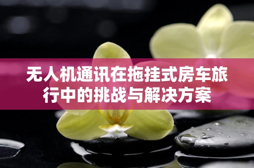 无人机通讯在拖挂式房车旅行中的挑战与解决方案
