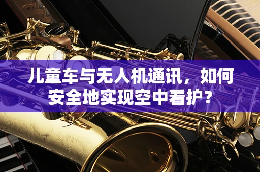 儿童车与无人机通讯，如何安全地实现空中看护？