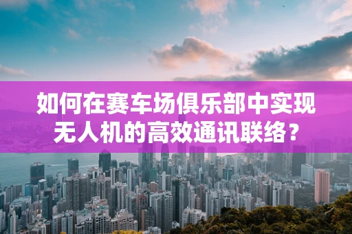 如何在赛车场俱乐部中实现无人机的高效通讯联络？