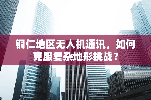 铜仁地区无人机通讯，如何克服复杂地形挑战？