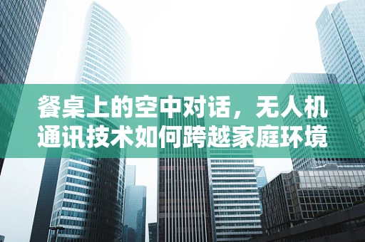 餐桌上的空中对话，无人机通讯技术如何跨越家庭环境障碍？