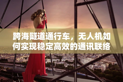 跨海隧道通行车，无人机如何实现稳定高效的通讯联络？