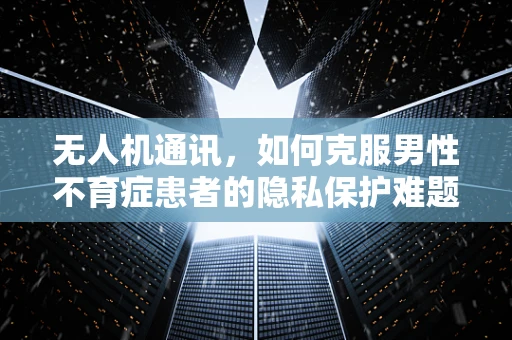 无人机通讯，如何克服男性不育症患者的隐私保护难题？