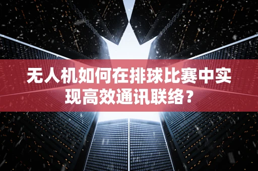 无人机如何在排球比赛中实现高效通讯联络？