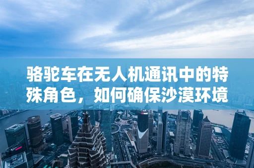 骆驼车在无人机通讯中的特殊角色，如何确保沙漠环境下的稳定联络？