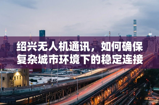 绍兴无人机通讯，如何确保复杂城市环境下的稳定连接？