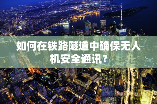 如何在铁路隧道中确保无人机安全通讯？
