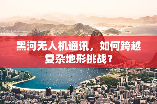 黑河无人机通讯，如何跨越复杂地形挑战？