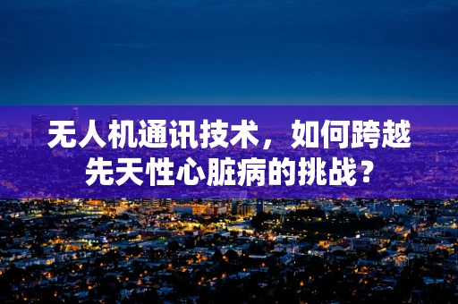 无人机通讯技术，如何跨越先天性心脏病的挑战？