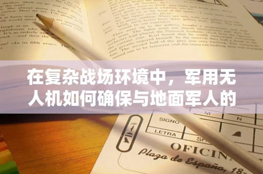 在复杂战场环境中，军用无人机如何确保与地面军人的高效通讯？