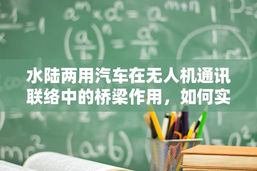 水陆两用汽车在无人机通讯联络中的桥梁作用，如何实现无缝连接？