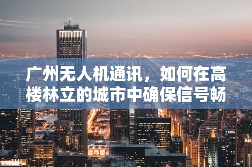 广州无人机通讯，如何在高楼林立的城市中确保信号畅通？