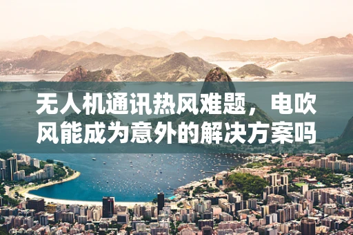 无人机通讯热风难题，电吹风能成为意外的解决方案吗？