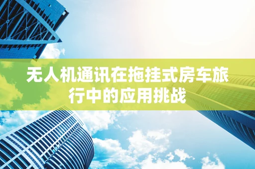 无人机通讯在拖挂式房车旅行中的应用挑战